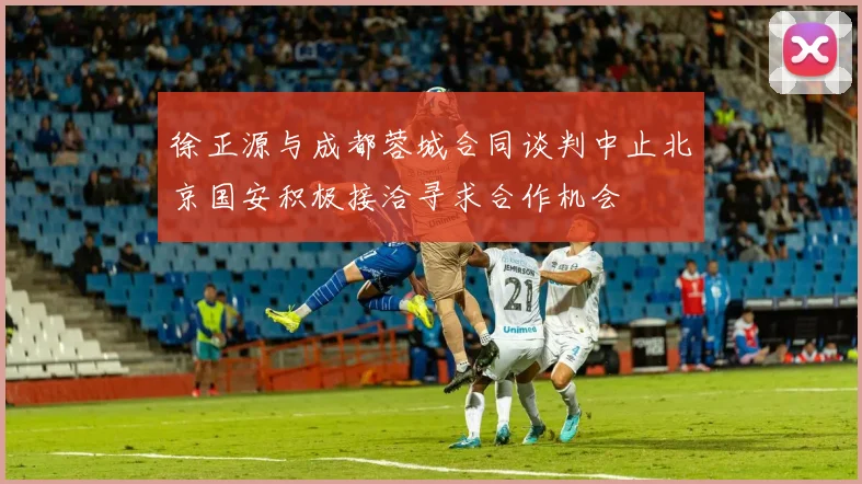 徐正源与成都蓉城合同谈判中止北京国安积极接洽寻求合作机会