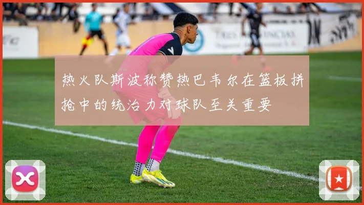 热火队斯波称赞热巴韦尔在篮板拼抢中的统治力对球队至关重要