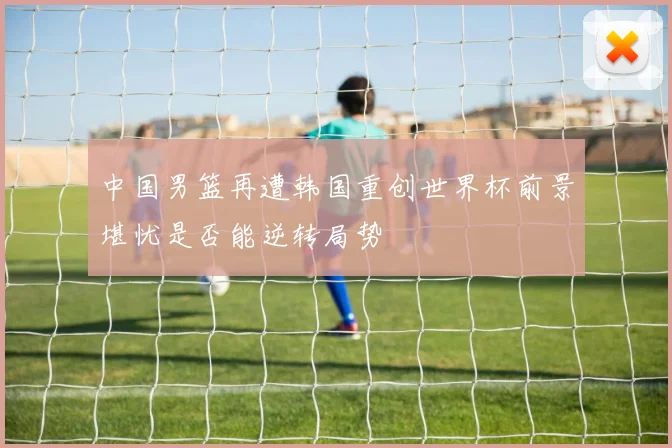 中国男篮再遭韩国重创世界杯前景堪忧是否能逆转局势