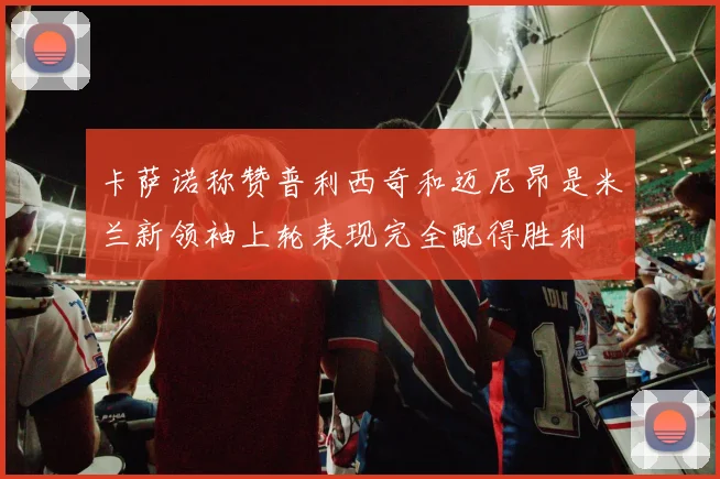 卡萨诺称赞普利西奇和迈尼昂是米兰新领袖上轮表现完全配得胜利