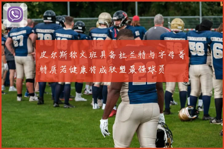 皮尔斯称文班具备杜兰特与字母哥特质若健康将成联盟最强球员