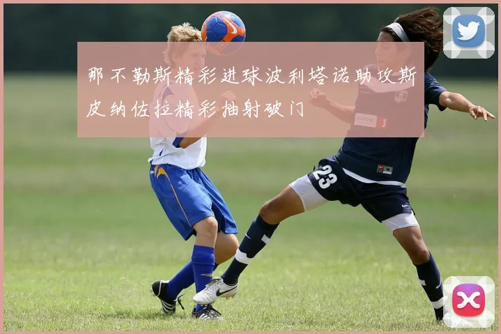 那不勒斯精彩进球波利塔诺助攻斯皮纳佐拉精彩抽射破门