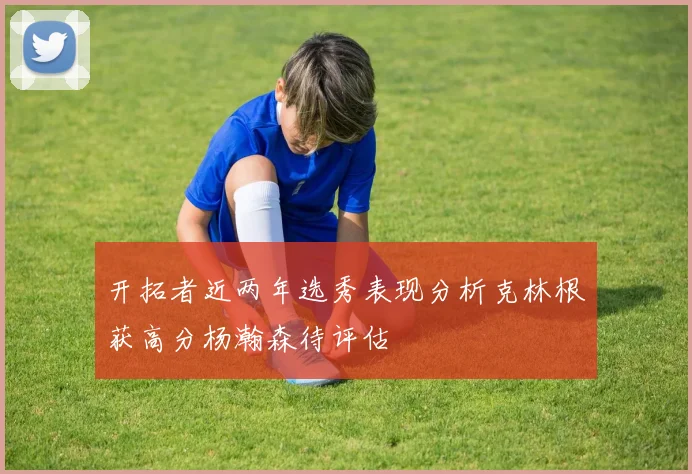 开拓者近两年选秀表现分析克林根获高分杨瀚森待评估