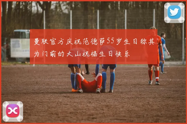 曼联官方庆祝范德萨55岁生日称其为门前的大山祝福生日快乐