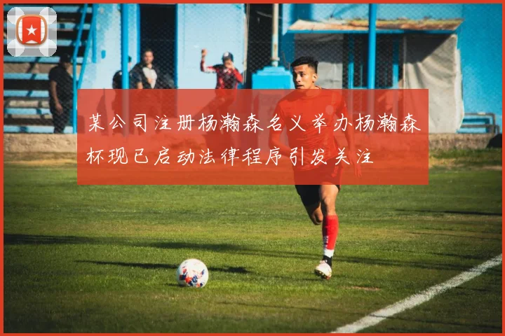 某公司注册杨瀚森名义举办杨瀚森杯现已启动法律程序引发关注