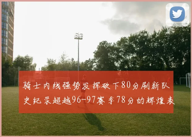 骑士内线强势发挥砍下80分刷新队史纪录超越96-97赛季78分的辉煌表现