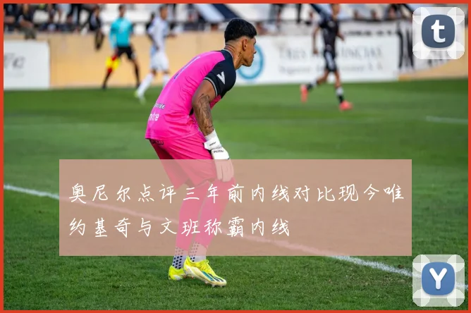 奥尼尔点评三年前内线对比现今唯约基奇与文班称霸内线