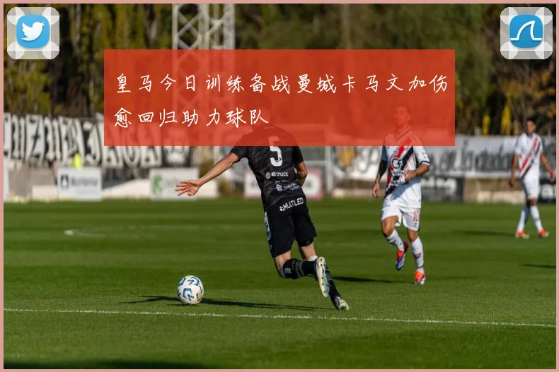 皇马今日训练备战曼城卡马文加伤愈回归助力球队