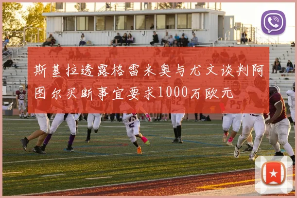 斯基拉透露格雷米奥与尤文谈判阿图尔买断事宜要求1000万欧元