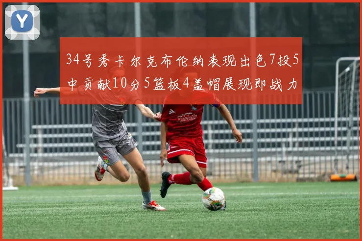 34号秀卡尔克布伦纳表现出色7投5中贡献10分5篮板4盖帽展现即战力