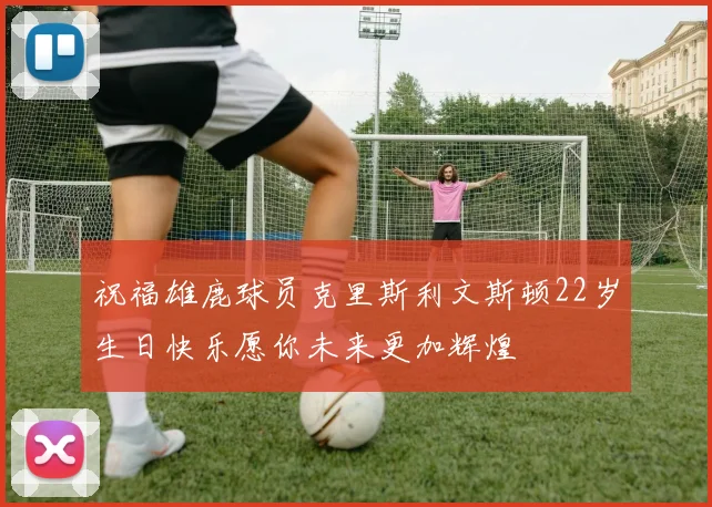 祝福雄鹿球员克里斯利文斯顿22岁生日快乐愿你未来更加辉煌