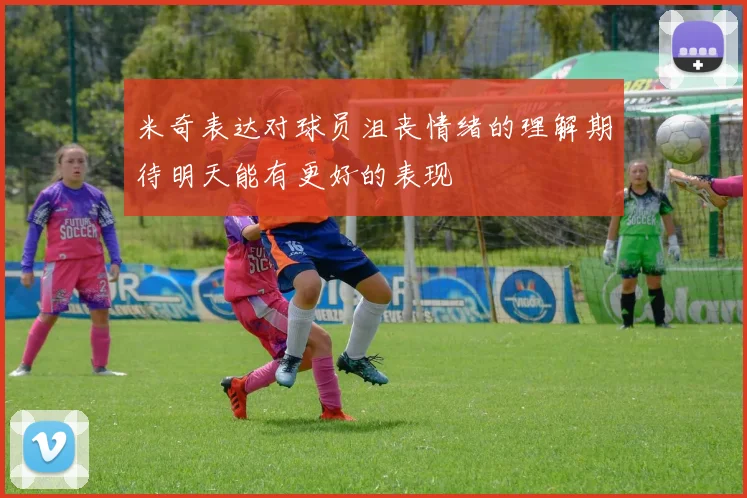 米奇表达对球员沮丧情绪的理解期待明天能有更好的表现