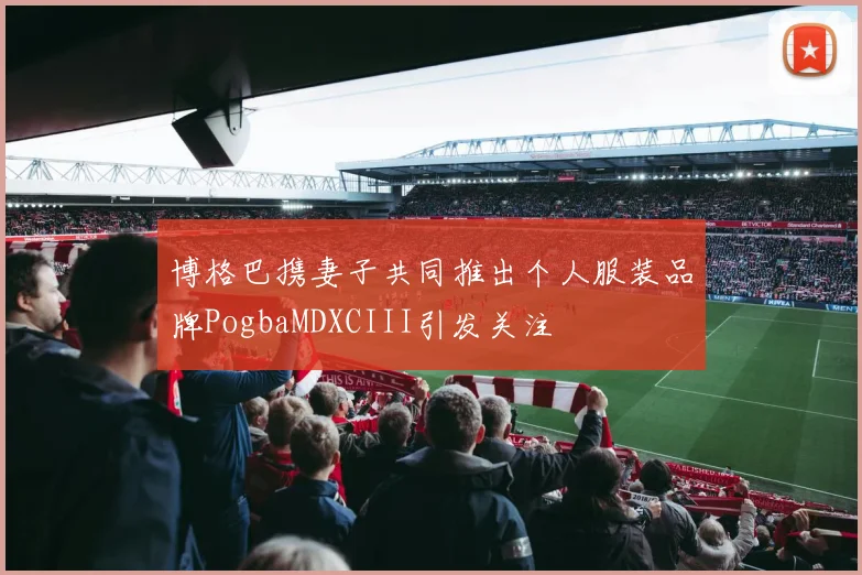 博格巴携妻子共同推出个人服装品牌PogbaMDXCIII引发关注